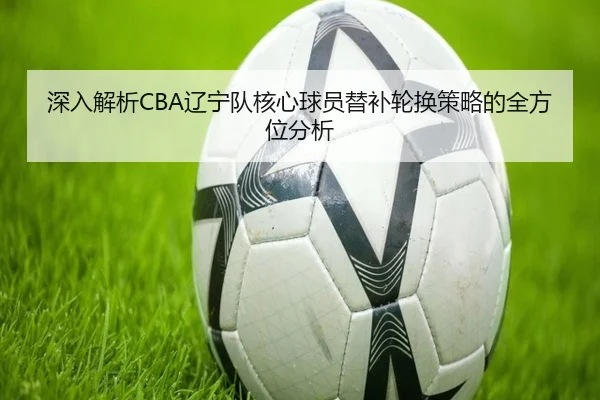 深入解析CBA辽宁队核心球员替补轮换策略的全方位分析