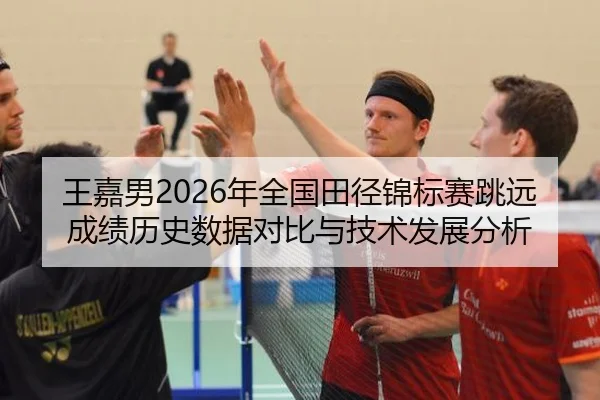 王嘉男2026年全国田径锦标赛跳远成绩历史数据对比与技术发展分析